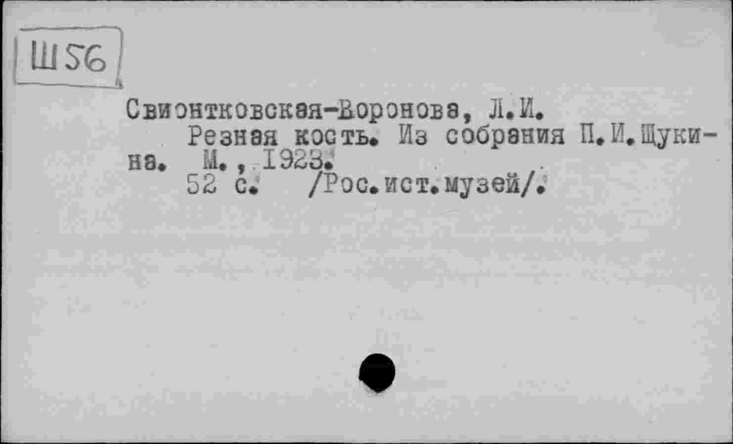 ﻿!
Свионтковская-Ьоронова, Л.И.
Резная кость* Из собрания П,И.Щуки на. М., 1923.
52 с. /Рос.ист.музей/.